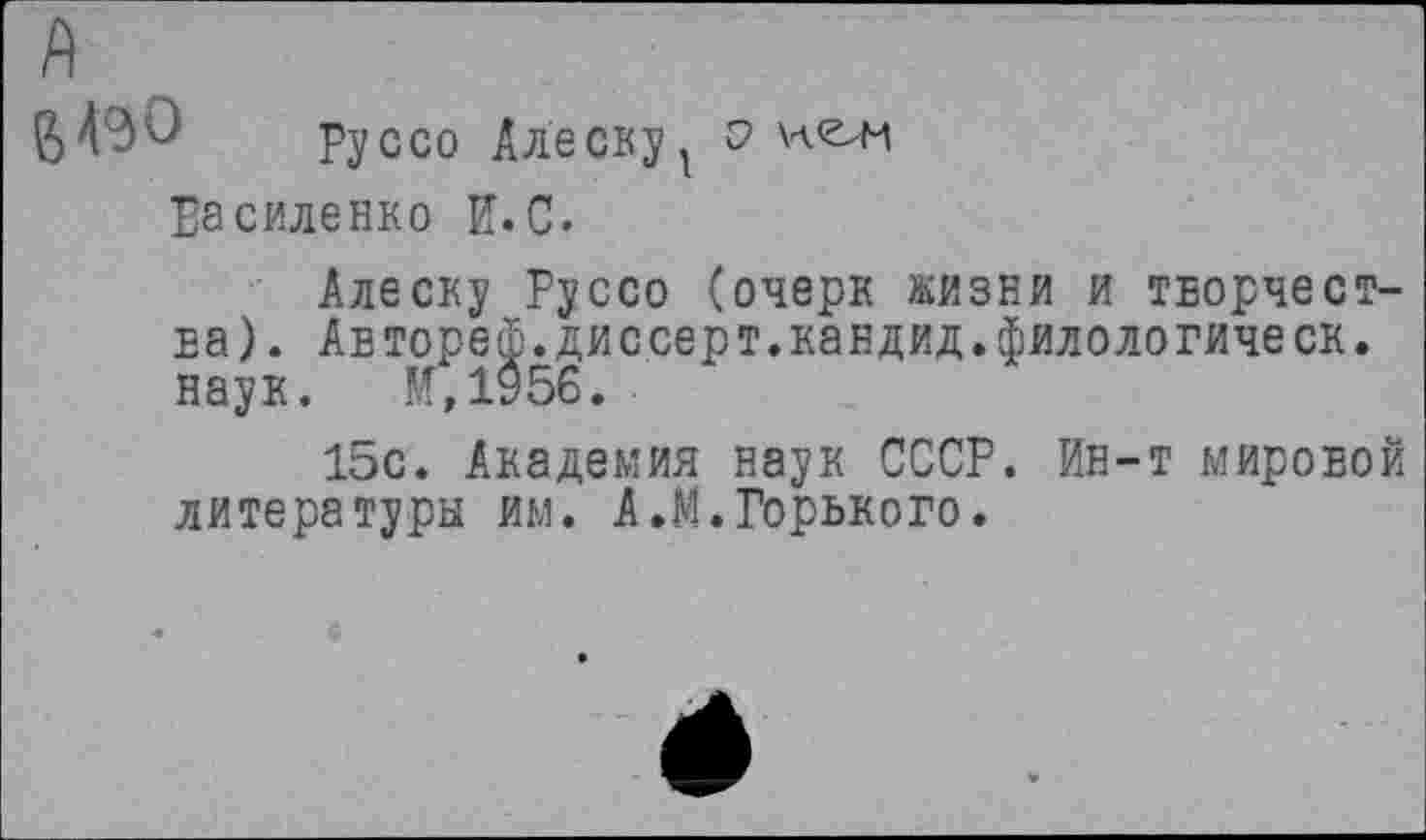 ﻿6^0 Руссо Алеевуу
Василенко И.С.
Алеску Руссо (очерк жизни и творчества). Автореф.диссерт.кандид.филологическ. наук. М,1956.
15с. Академия наук СССР. Ин-т мировой литературы им. А.М. Горького.